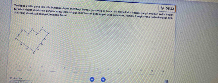 06:22 
Terdapat 2 titik yang jika dihubungkan dapat membagi bentuk geometris di bawah ini menjadi dua bagian, yang kemudian kedua bagian 
tersebut dapat disatukan dengan suatu cara hingga membentuk segi empat yang sempurna. Pilihlah 2 angka yang melambangkan titik- 
titik yang dimaksud sebagai jawaban Anda!
1 2 3 4 5
38 darl 50
Terja wald: 57 1 Sia, 13