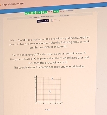 https://docs.google....
if:x √ 8 ū x Sunnary
Thes is a wone version of the queation tals nure you mort nim wrtogs
Rant wat cỉ hn tổi
Points A and B are marked on the coordinate grid below. Another
point, C, has not been marked yet. Use the following facts to work
out the coordinates of point C :
The x-coordinate of C is the same as the x-coordinate of A.
The y-coordinate of C is greater than the x-coordinate of A and
less than the y-coordinate of B.
The coordinates of C contain one even and one odd value.
0 Jasm