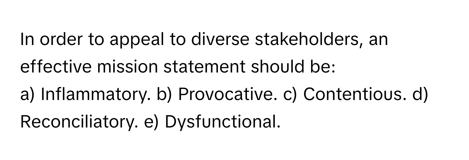 In order to appeal to diverse stakeholders, an effective mission statement should be:

a) Inflammatory. b) Provocative. c) Contentious. d) Reconciliatory. e) Dysfunctional.