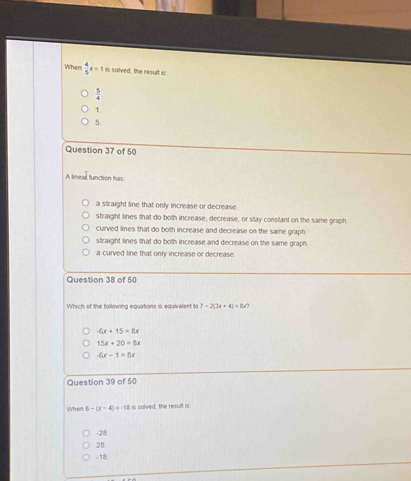 When  4/5 x=1 is solved, the result is:
 5/4 
1.
5.
Question 37 of 50
A linear function has
a straight line that only increase or decrease.
straight lines that do both increase, decrease, or stay constant on the same graph
curved lines that do both increase and decrease on the same graph.
straight lines that do both increase and decrease on the same graph
a curved line that only increase or decrease.
Question 38 of 50
Which of the following equations is equivalent to 7-2(3x+4)=8x a
-6x+15=8x
15x+20=8x
-6x-1=8x
Question 39 of 50
When 6-(x-4)=-18 is solved, the result is:
-28
28.
-18.
