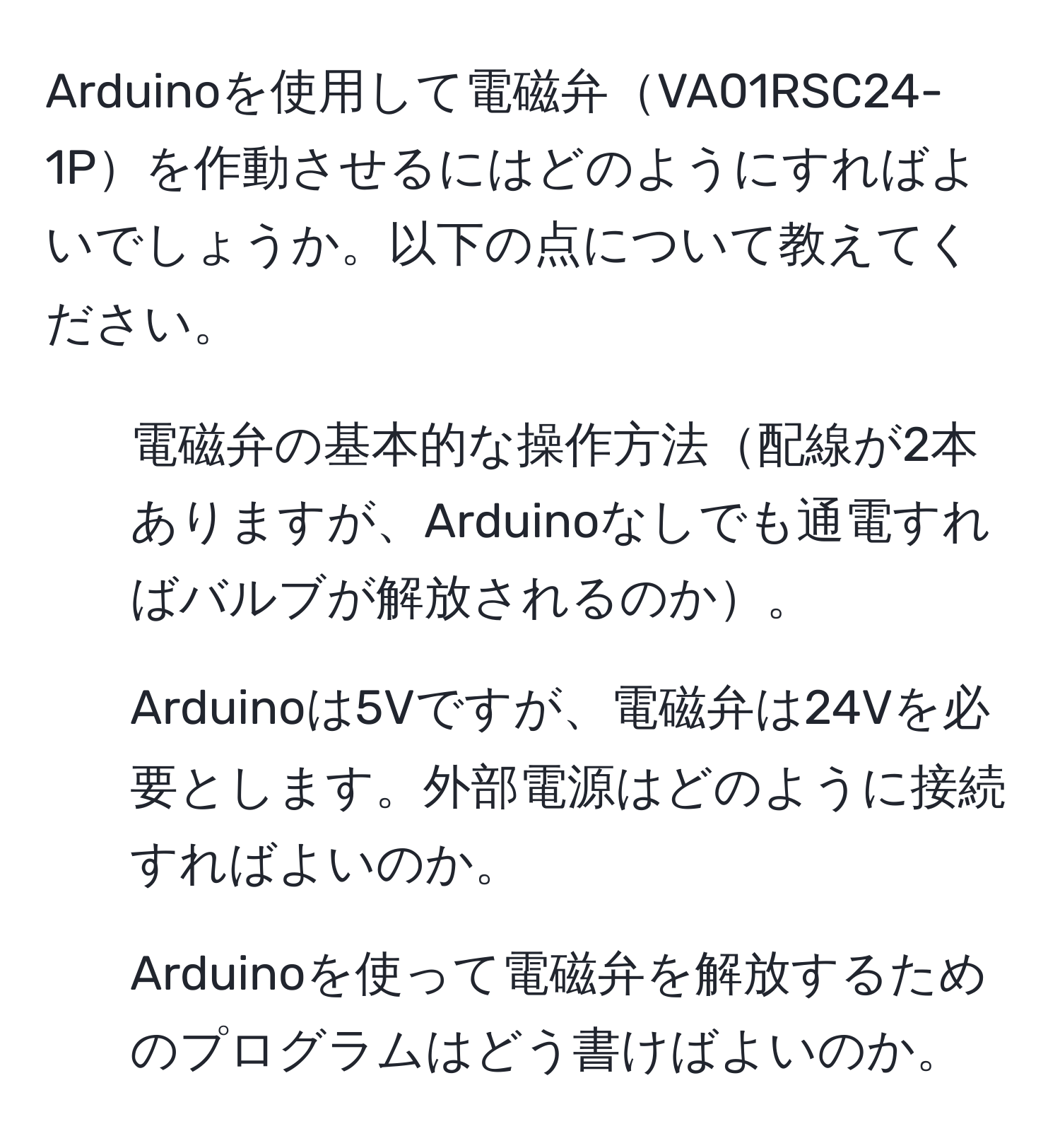 Arduinoを使用して電磁弁VA01RSC24-1Pを作動させるにはどのようにすればよいでしょうか。以下の点について教えてください。  
1. 電磁弁の基本的な操作方法配線が2本ありますが、Arduinoなしでも通電すればバルブが解放されるのか。  
2. Arduinoは5Vですが、電磁弁は24Vを必要とします。外部電源はどのように接続すればよいのか。  
3. Arduinoを使って電磁弁を解放するためのプログラムはどう書けばよいのか。