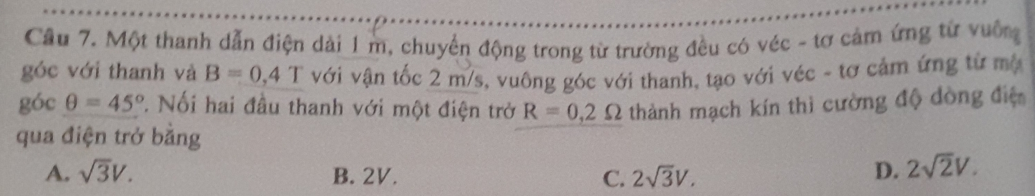 Cầu 7. Một thanh dẫn điện dài 1 m, chuyển động trong từ trường đều có véc - tơ cảm ứng từ vuỡng
góc với thanh và B=0,4T với vận tốc 2 m/s, vuông góc với thanh, tạo với véc - tơ cảm ứng từ mộ
góc θ =45°. Nối hai đầu thanh với một điện trở R=0,2Omega thành mạch kín thì cường độ dòng điệ
qua điện trở bằng
A. sqrt(3)V. B. 2V. C. 2sqrt(3)V. D. 2sqrt(2)V.