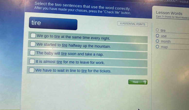 NCOMMUNITY MIDDLE
Select the two sentences that use the word correctly. Lesson Words
After you have made your choices, press the "Check Me" button. Earn 7 + Points for Word Masten
tire 6 POTENTIAL POINTS
tire
We go to tire at the same time every night. use
month
We started to tire halfway up the mountain. map
The baby will tire soon and take a nap.
It is almost tire for me to leave for work.
We have to wait in line to tire for the tickets.
Hint