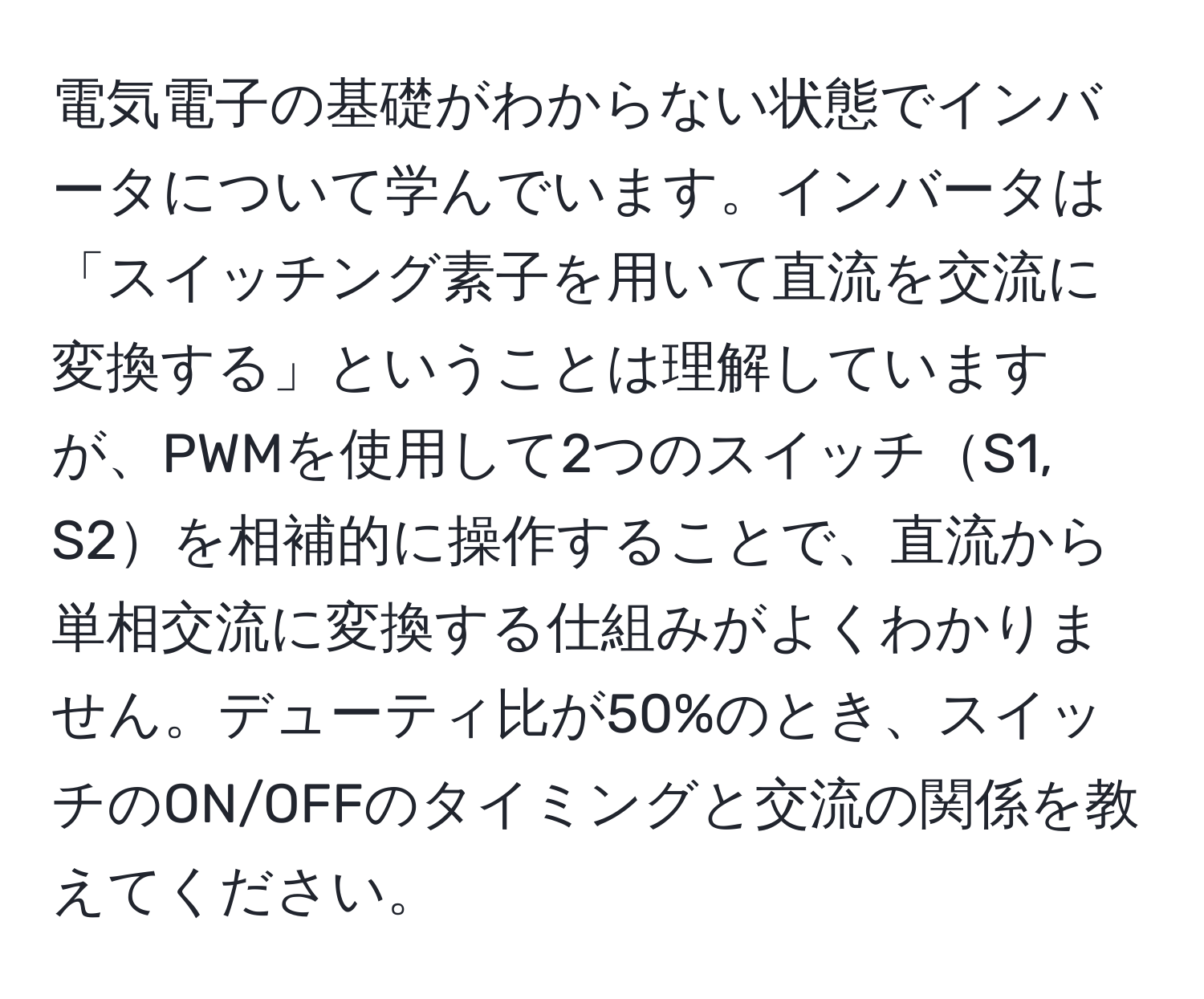 電気電子の基礎がわからない状態でインバータについて学んでいます。インバータは「スイッチング素子を用いて直流を交流に変換する」ということは理解していますが、PWMを使用して2つのスイッチS1, S2を相補的に操作することで、直流から単相交流に変換する仕組みがよくわかりません。デューティ比が50%のとき、スイッチのON/OFFのタイミングと交流の関係を教えてください。