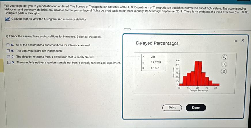 Will your flight get you to your destination on time? The Bureau of Transportation Statistics of the U.S. Department of Transportation publishes information about flight delays. The accompanying
histogram and summary statistics are provided for the percentage of flights delayed each month from January 1995 through September 2018. There is no evidence of a trend over time (r=-0.12)
Complete parts a through c.
Click the icon to view the histogram and summary statistics.
a) Check the assumptions and conditions for inference. Select all that apply.
×
A. All of the assumptions and conditions for inference are met. Delayed Percentages
B. The data values are not independent.
C. The data do not come from a distribution that is nearly Normal. n 285Q
D. The sample is neither a random sample nor from a suitably randomized experiment. 19.6715
Q
s 4.1545
C
Print Done