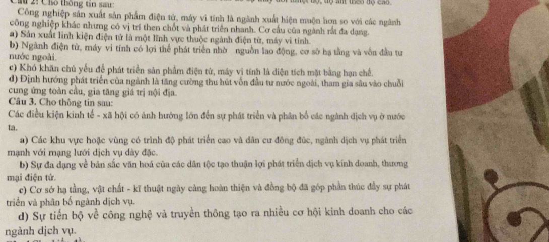 2: Cho thống tin sau:
Công nghiệp sản xuất sản phẩm điện tử, máy vi tính là ngành xuất hiện muộn hơn so với các ngành
công nghiệp khác nhưng có vị trí then chốt và phát triển nhanh. Cơ cấu của ngành rất đa dạng.
a) Sản xuất linh kiện điện tử là một lĩnh vực thuộc ngành điện tử, máy vi tính.
b) Ngành điện tử, máy vi tính có lợi thể phát triển nhờ nguồn lao động, cơ sở hạ tằng và vôn đầu tư
nước ngoài.
c) Khó khăn chủ yếu để phát triển sản phẩm điện tử, máy vị tính là diện tích mặt bằng hạn chế.
d) Định hướng phát triển của ngành là tăng cường thu hút vốn đầu tư nước ngoài, tham gia sâu vào chuỗi
cung ứng toàn cầu, gia tăng giá trị nội địa.
Câu 3. Cho thông tín sau:
Các điều kiện kinh tế - xã hội có ảnh hướng lớn đến sự phát triển và phân bố các ngành dịch vụ ở nước
ta.
a) Các khu vực hoặc vùng có trình độ phát triển cao và dân cư đông đúc, ngành dịch vụ phát triển
mạnh với mạng lưới dịch vụ dày đặc.
b) Sự đa dạng về bản sắc văn hoá của các dân tộc tạo thuận lợi phát triển dịch vụ kính doanh, thương
mại điện tử.
c) Cơ sở hạ tầng, vật chất - kĩ thuật ngày càng hoàn thiện và đồng bộ đã góp phần thúc đầy sự phát
triển và phân bố ngành dịch vụ.
d) Sự tiến bộ về công nghệ và truyền thông tạo ra nhiều cơ hội kinh doanh cho các
ngành dịch vụ.