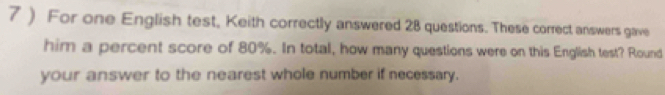 7 ) For one English test, Keith correctly answered 28 questions. These correct answers gave 
him a percent score of 80%. In total, how many questions were on this English test? Round 
your answer to the nearest whole number if necessary.