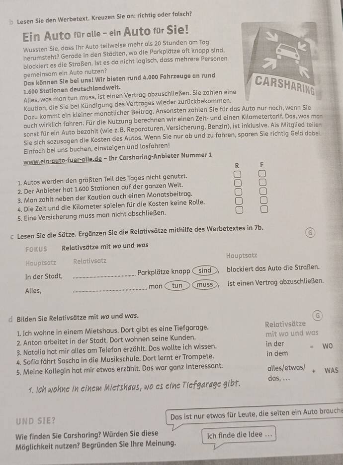 Lesen Sie den Werbetext. Kreuzen Sie an: richtig oder falsch?
Ein Auto für alle - ein Auto für Sie!
Wussten Sie, dass Ihr Auto teilweise mehr als 20 Stunden am Tag
herumsteht? Gerade in den Städten, wo die Parkplätze oft knapp sind,
blockiert es die Straßen. Ist es da nicht logisch, dass mehrere Personen
gemeinsam ein Auto nutzen?
Das können Sie bei uns! Wir bieten rund 4.000 Fahrzeuge an rund
1.600 Stationen deutschlandweit.
Alles, was man tun muss, ist einen Vertrag abzuschließen. Sie zahlen eine
Kaution, die Sie bei Kündigung des Vertrages wieder zurückbekommen.
Dazu kommt ein kleiner monatlicher Beitrag. Ansonsten zahlen Sie für das Auto nur noch, wenn Sie
auch wirklich fahren. Für die Nutzung berechnen wir einen Zeit- und einen Kilometertarif. Das, was ma
sonst für ein Auto bezahlt (wie z. B. Reparaturen, Versicherung, Benzin), ist inklusive. Als Mitglied teilen
Sie sich sozusagen die Kosten des Autos. Wenn Sie nur ab und zu fahren, sparen Sie richtig Geld dabei
Einfach bei uns buchen, einsteigen und losfahren!
www.ein-auto-fuer-alle.de - Ihr Carsharing-Anbieter Nummer 1
R F
1. Autos werden den größten Teil des Tages nicht genutzt.
2. Der Anbieter hat 1.600 Stationen auf der ganzen Welt.
3. Man zahlt neben der Kaution auch einen Monatsbeitrag.
4. Die Zeit und die Kilometer spielen für die Kosten keine Rolle.
5. Eine Versicherung muss man nicht abschließen.
Lesen Sie die Sätze. Ergänzen Sie die Relativsätze mithilfe des Werbetextes in 7b.
G
FOKUS Relativsätze mit wo und was
Houptsatz Relativsatz Hauptsatz
In der Stadt, _Parkplätze knapp sind  blockiert das Auto die Straßen.
Alles, _man tun muss ist einen Vertrag abzuschließen.
d Bilden Sie Relativsätze mit wo und was. G
1. Ich wohne in einem Mietshaus. Dort gibt es eine Tiefgarage. Relativsätze
2. Anton arbeitet in der Stadt. Dort wohnen seine Kunden. mit wo und was = wo
3. Natalia hat mir alles am Telefon erzählt. Das wollte ich wissen. in der in dem
4. Sofia fährt Sascha in die Musikschule. Dort lernt er Trompete.
5. Meine Kollegin hat mir etwas erzählt. Das war ganz interessant. alles/etwas/ + WAS
1. Ich wohne in einem Mietshaus, wo es eine Tiefgarage gibt. das, ...
UND SIE? Das ist nur etwas für Leute, die selten ein Auto brauche
Wie finden Sie Carsharing? Würden Sie diese Ich finde die Idee ...
Möglichkeit nutzen? Begründen Sie Ihre Meinung.