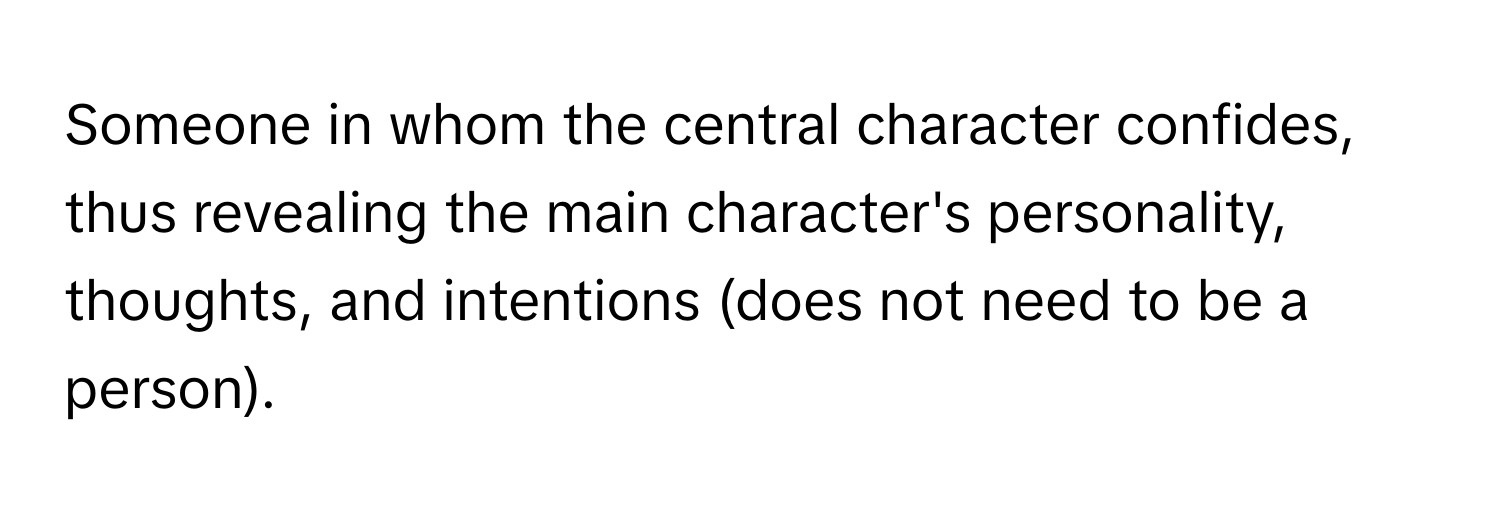 Someone in whom the central character confides, thus revealing the main character's personality, thoughts, and intentions (does not need to be a person).