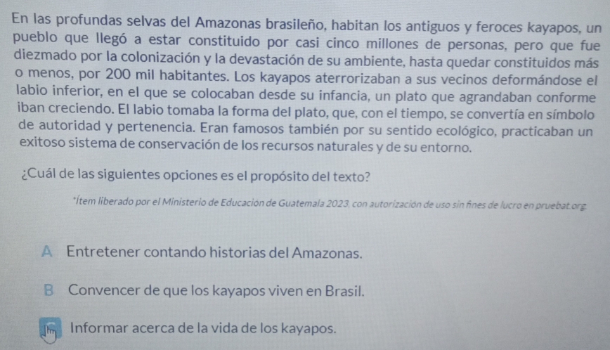 En las profundas selvas del Amazonas brasileño, habitan los antiguos y feroces kayapos, un
pueblo que llegó a estar constituido por casi cinco millones de personas, pero que fue
diezmado por la colonización y la devastación de su ambiente, hasta quedar constituidos más
o menos, por 200 mil habitantes. Los kayapos aterrorizaban a sus vecinos deformándose el
labio inferior, en el que se colocaban desde su infancia, un plato que agrandaban conforme
iban creciendo. El labio tomaba la forma del plato, que, con el tiempo, se convertía en símbolo
de autoridad y pertenencia. Eran famosos también por su sentido ecológico, practicaban un
exitoso sistema de conservación de los recursos naturales y de su entorno.
¿Cuál de las siguientes opciones es el propósito del texto?
*Ítem liberado por el Ministerio de Educación de Guatemala 2023, con autorización de uso sin fines de lucro en pruebat.org
A Entretener contando historias del Amazonas.
B Convencer de que los kayapos viven en Brasil.
Informar acerca de la vida de los kayapos.