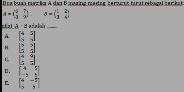 Dua buah matriks A dan B masing-masing berturut-turut sebagai berikut:
A=beginpmatrix 6&7 8&9endpmatrix , B=beginpmatrix 1&2 3&4endpmatrix
nilai A-B adalah . ._
A. beginbmatrix 4&5 5&5endbmatrix
B. beginbmatrix 5&5 5&5endbmatrix
C. beginbmatrix 4&9 5&5endbmatrix
D. beginbmatrix 4&5 -5&5endbmatrix
E. beginbmatrix 4&-5 5&5endbmatrix