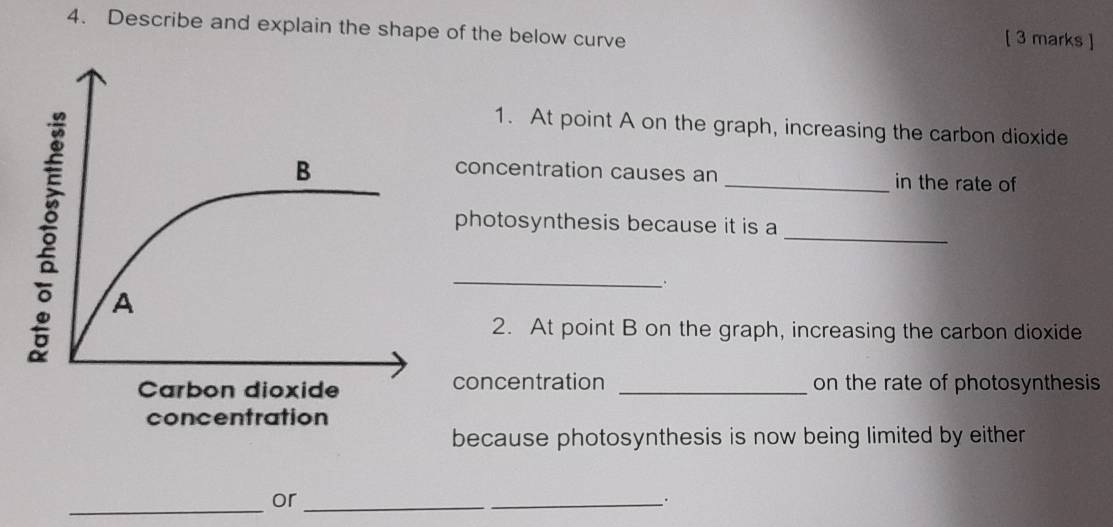 Describe and explain the shape of the below curve 
[ 3 marks ] 
1. At point A on the graph, increasing the carbon dioxide 
concentration causes an _in the rate of 
_ 
photosynthesis because it is a 
_. 
2. At point B on the graph, increasing the carbon dioxide 
concentration _on the rate of photosynthesis 
because photosynthesis is now being limited by either 
_ 
or_ 
_.