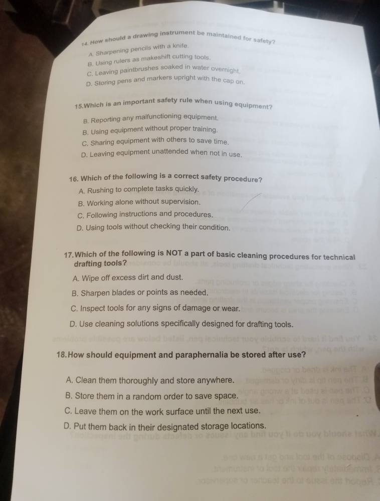 How should a drawing instrument be maintained for safety?
A. Sharpening pencils with a knife
B. Using rulers as makeshift cutting tools.
C. Leaving paintbrushes soaked in water overnight
D. Storing pens and markers upright with the cap on.
15.Which is an important safety rule when using equipment?
B. Reporting any malfunctioning equipment.
B. Using equipment without proper training.
C. Sharing equipment with others to save time.
D. Leaving equipment unattended when not in use.
16. Which of the following is a correct safety procedure?
A. Rushing to complete tasks quickly.
B. Working alone without supervision.
C. Following instructions and procedures.
D. Using tools without checking their condition.
17.Which of the following is NOT a part of basic cleaning procedures for technical
drafting tools?
A. Wipe off excess dirt and dust.
B. Sharpen blades or points as needed.
C. Inspect tools for any signs of damage or wear.
D. Use cleaning solutions specifically designed for drafting tools.
18.How should equipment and paraphernalia be stored after use?
A. Clean them thoroughly and store anywhere.
B. Store them in a random order to save space.
C. Leave them on the work surface until the next use.
D. Put them back in their designated storage locations.