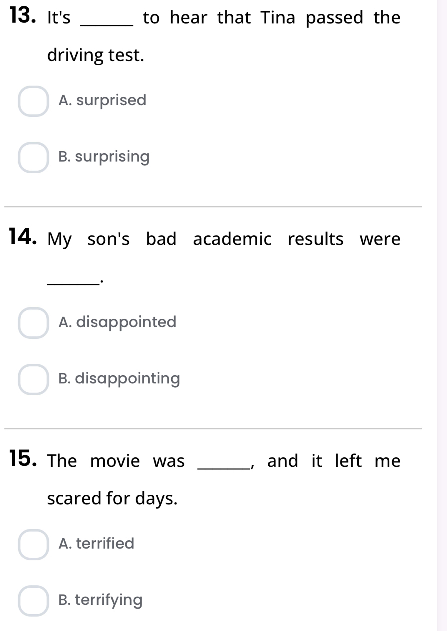 It's _to hear that Tina passed the
driving test.
A. surprised
B. surprising
14. My son's bad academic results were
_·
A. disappointed
B. disappointing
_
15. The movie was _, and it left me
scared for days.
A. terrified
B. terrifying