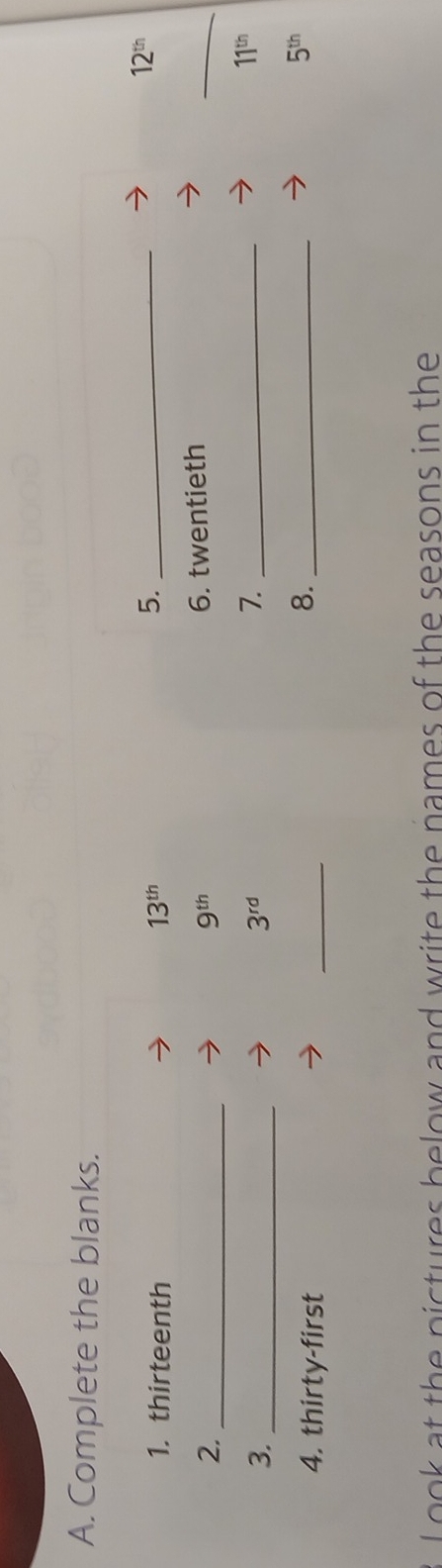 Complete the blanks. 
1. thirteenth 13^(th)
5._
12^(th)
2._
9^(th)
6. twentieth 
_ 
3._
3^(rd)
7._
11^(th)
4. thirty-first 
_ 
8._
5^(th)
oo k at the pictures below and write the names of the seasons in the