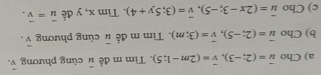 Cho vector u=(2;-3), vector v=(2m-1;5). Tìm m đề vector u cùng phương vector v. 
b) Cho vector u=(2;-5), vector v=(3;m). Tìm m đề vector u cùng phương vector v. 
c) Cho vector u=(2x-3;-5), vector v=(3;5y+4). Tìm x, y đề vector u=vector v.