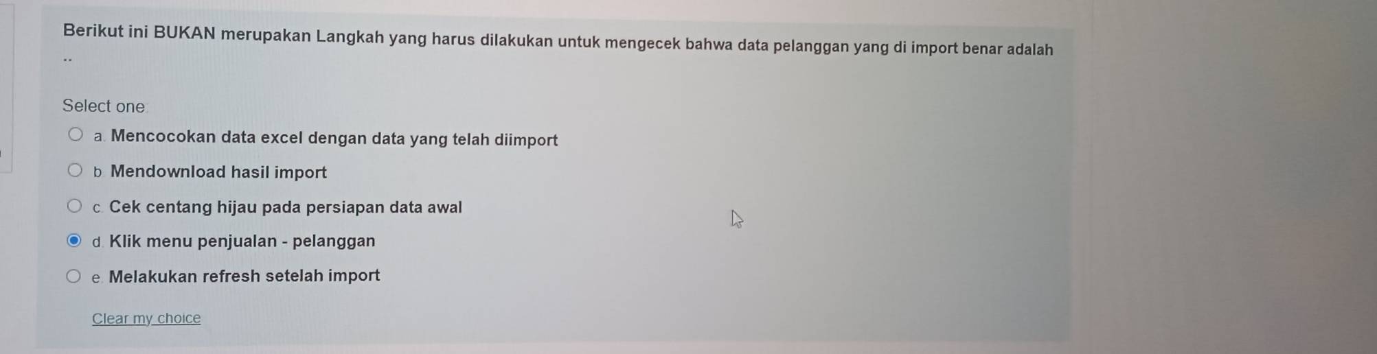 Berikut ini BUKAN merupakan Langkah yang harus dilakukan untuk mengecek bahwa data pelanggan yang di import benar adalah
Select one
a Mencocokan data excel dengan data yang telah diimport
b Mendownload hasil import
c Cek centang hijau pada persiapan data awal
d Klik menu penjualan - pelanggan
e Melakukan refresh setelah import
Clear my choice