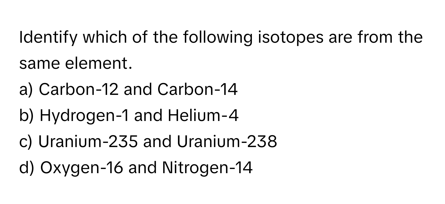 Identify which of the following isotopes are from the same element.

a) Carbon-12 and Carbon-14
b) Hydrogen-1 and Helium-4
c) Uranium-235 and Uranium-238
d) Oxygen-16 and Nitrogen-14