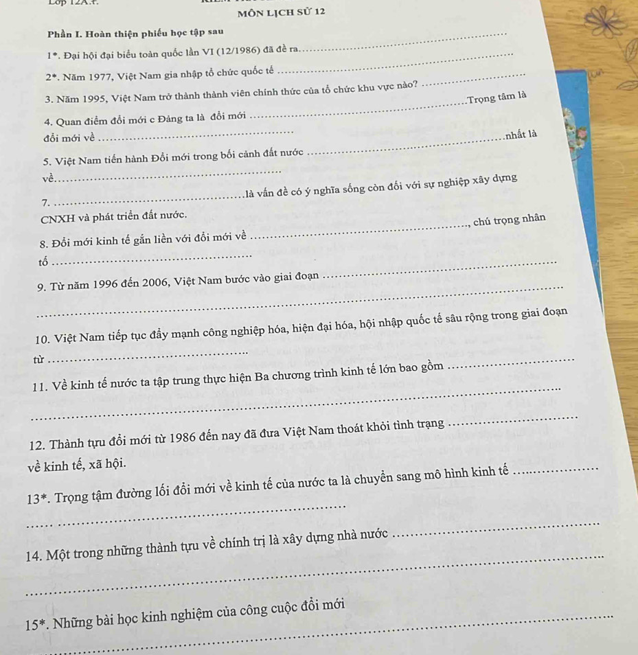 Lop 12A.t. 
Môn Lịch sử 12 
Phần I. Hoàn thiện phiếu học tập sau_ 
1^(·) *. Đại hội đại biểu toàn quốc lần VI (12/1986) đã đề ra.
2^*. Năm 1977, Việt Nam gia nhập tổ chức quốc tế 
_ 
_ 
3. Năm 1995, Việt Nam trở thành thành viên chính thức của tổ chức khu vực nào? 
Trọng tâm là 
4. Quan điểm đổi mới c Đảng ta là đổi mới 
đỗi mới về 
_ 
_nhất là 
5. Việt Nam tiến hành Đổi mới trong bối cảnh đất nước 
về 
_ 
_ 
llà vấn đề có ý nghĩa sống còn đối với sự nghiệp xây dựng 
7. 
CNXH và phát triển đất nước. 
_chú trọng nhân 
_ 
8. Đổi mới kinh tế gắn liền với đổi mới về 
tố 
_ 
_ 
9. Từ năm 1996 đến 2006, Việt Nam bước vào giai đoạn 
10. Việt Nam tiếp tục đầy mạnh công nghiệp hóa, hiện đại hóa, hội nhập quốc tế sâu rộng trong giai đoạn 
từ 
_ 
_ 
_ 
11. Về kinh tế nước ta tập trung thực hiện Ba chương trình kinh tế lớn bao gồm 
12. Thành tựu đổi mới từ 1986 đến nay đã đưa Việt Nam thoát khỏi tình trạng 
_
vhat e kinh tế, xã hội. 
_
13^*. Trọng tậm đường lối đổi mới về kinh tế của nước ta là chuyền sang mô hình kinh tế 
_ 
_ 
_ 
14. Một trong những thành tựu về chính trị là xây dựng nhà nước
15^* *. Những bài học kinh nghiệm của công cuộc đổi mới