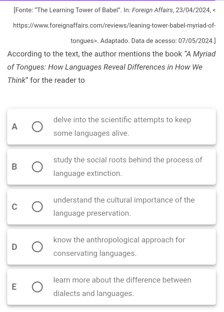 [Fonte: “The Learning Tower of Babel”. In: Foreign Affairs, 23/04/2024,. Adaptado. Data de acesso: 07/05/2024.]
According to the text, the author mentions the book “A Myriad
of Tongues: How Languages Reveal Differences in How We
Think" for the reader to
delve into the scientific attempts to keep
A
some languages alive.
study the social roots behind the process of
B
language extinction.
understand the cultural importance of the
C
language preservation.
know the anthropological approach for
D
conservating languages.
learn more about the difference between
E
dialects and languages.