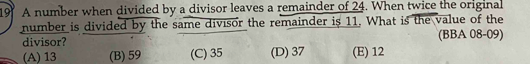 A number when divided by a divisor leaves a remainder of 24. When twice the original
number is divided by the same divisor the remainder is 11. What is the value of the
divisor? (BBA 08-09)
(A) 13 (B) 59 (C) 35 (D) 37 (E) 12