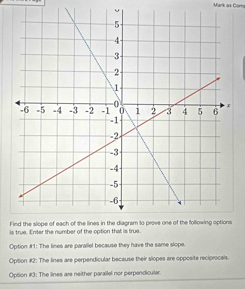 Mark as Com
F
is true. Enter the number of the option that is true.
Option #1: The lines are parallel because they have the same slope.
Option #2: The lines are perpendicular because their slopes are opposite reciprocals.
Option #3: The lines are neither parallel nor perpendicular.