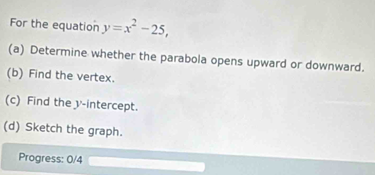 For the equation y=x^2-25, 
(a) Determine whether the parabola opens upward or downward. 
(b) Find the vertex. 
(c) Find the y-intercept. 
(d) Sketch the graph. 
Progress: 0/4