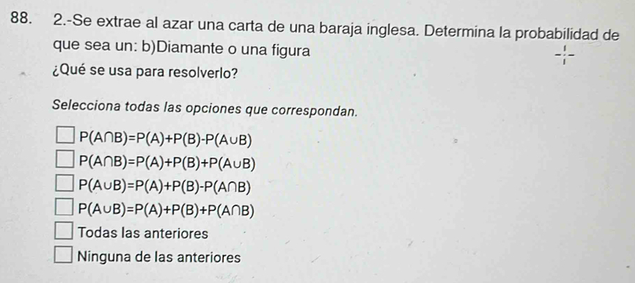 2.-Se extrae al azar una carta de una baraja inglesa. Determina la probabilidad de
que sea un: b)Diamante o una figura
¿Qué se usa para resolverlo?
Selecciona todas las opciones que correspondan.
P(A∩ B)=P(A)+P(B)-P(A∪ B)
P(A∩ B)=P(A)+P(B)+P(A∪ B)
P(A∪ B)=P(A)+P(B)-P(A∩ B)
P(A∪ B)=P(A)+P(B)+P(A∩ B)
Todas las anteriores
Ninguna de las anteriores