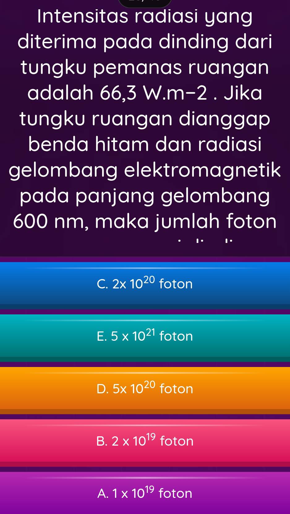 Intensitas radiasi yang
diterima pada dinding dari
tungku pemanas ruangan
adalah 66,3 W. m-2. Jika
tungku ruangan dianggap
benda hitam dan radiasi
gelombang elektromagnetik
pada panjang gelombang
600 nm, maka jumlah foton
C. 2* 10^(20) foton
E. 5* 10^(21) foton
D. 5* 10^(20) foton
B. 2* 10^(19) foton
A. 1* 10^(19) foton