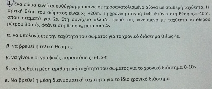 ①ενα σώμα κινείται ευθόγνραρμμα πάνω σεαπροσανατολισμένο άξονα μεοσταθερήηοταχότητα. Η
αρχική θέσοηαοτου σώρμκατοςα είναι x_0=+20m.  τη χρονική στιγμή t=4s φτάνει στη θέση x_A=-40m,
όπου σταματά για Σε. Στη συνέχεια αλλάζειΒφορά και κινούμενο με ταχότητααΒσταθερού
μέτρου 30m/s, φτάνει στη θέση x_n μετά από 4s.
α. να υπολογίσετε την ταχότητα του σώματος για το χρονικό διάστημαα σ έως 4ς.
β. να βρεθεί η τελική θέση Χ.
γ. να γίνουν οι γραφικές παρααστάσεις υ-τ, x-t
δ. να βρεθείοη μέση αριθμητική ταχότητα του σώματος για το χρρονικό διάστημα θ-10s
ε. Να Βρεθείαη μέση διανυσματική ταχύτητα για το ίδιο χρονικό διάστημα