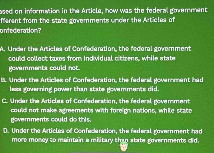 ased on information in the Article, how was the federal government
fferent from the state governments under the Articles of
onfederation?
A. Under the Articles of Confederation, the federal government
could collect taxes from individual citizens, while state
governments could not.
B. Under the Articles of Confederation, the federal government had
less governing power than state governments did.
C. Under the Articles of Confederation, the federal government
could not make agreements with foreign nations, while state
governments could do this.
D. Under the Articles of Confederation, the federal government had
more money to maintain a military than state governments did.