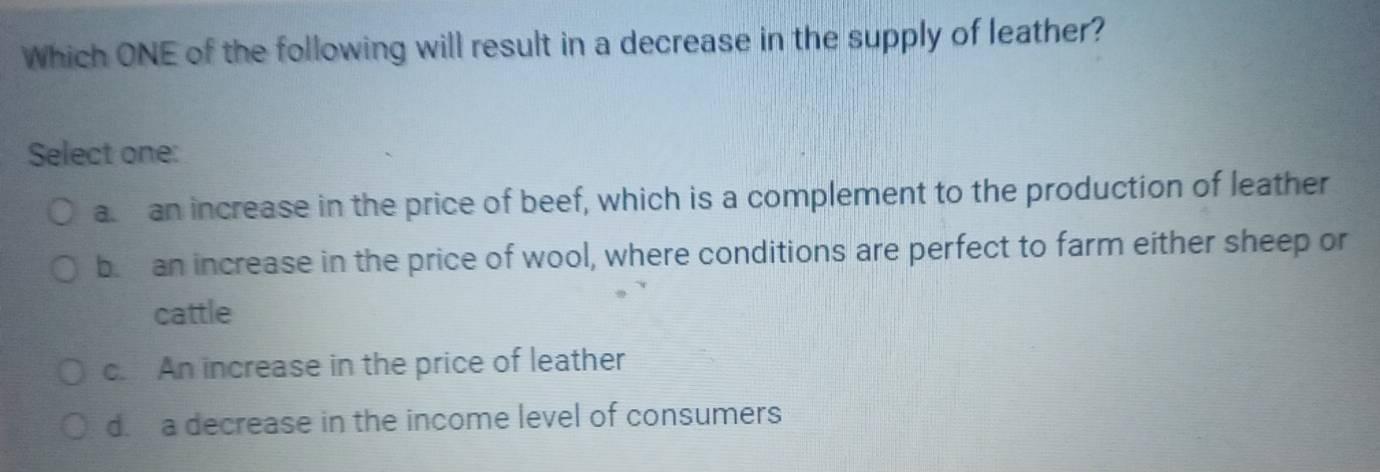 Which ONE of the following will result in a decrease in the supply of leather?
Select one:
a an increase in the price of beef, which is a complement to the production of leather
b an increase in the price of wool, where conditions are perfect to farm either sheep or
cattle
c. An increase in the price of leather
d. a decrease in the income level of consumers