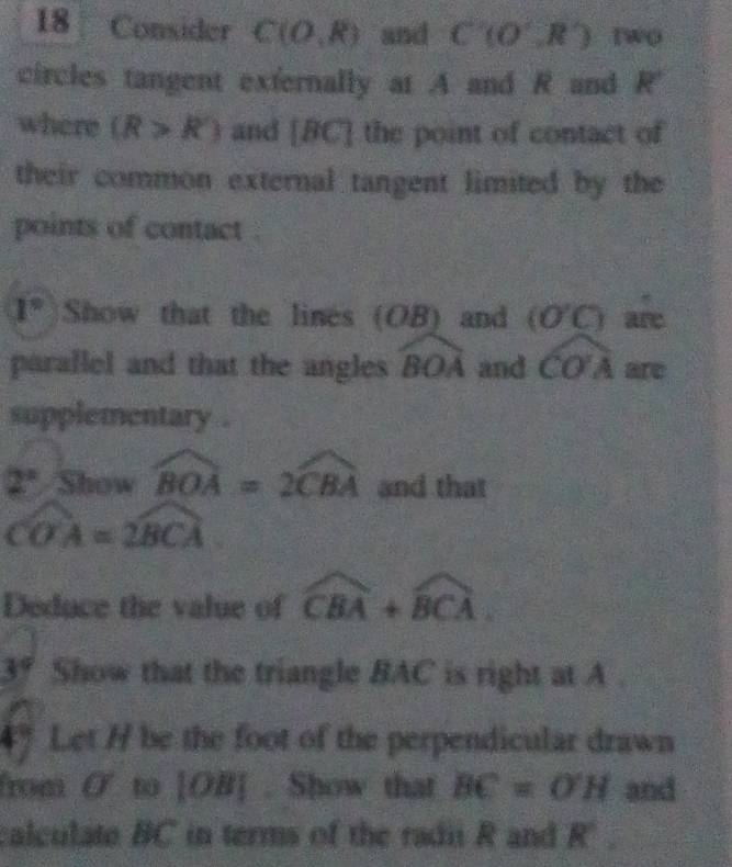 Consider C(O,R) and C(0,R) Two 
circles tangent externally at A and R and R'
where (R>R') and ∠ 1 C] the point of contact of 
their common external tangent limited by the 
points of contact .
1° Show that the lines (OB) and (O'C) are 
parallel and that the angles widehat BOA and widehat COA are 
supplementary .
2° widehat Showwidehat BOA=2widehat CBA and that
widehat COA=widehat BCA
Deduce the value of widehat CBA+widehat BCA
3° Show that the triangle BAC is right at A. 
4° Let H be the foot of the perpendicular drawn 
from O' to [ OB ] . Show that BC=OH and 
calculate BC in terms of the radii R and R