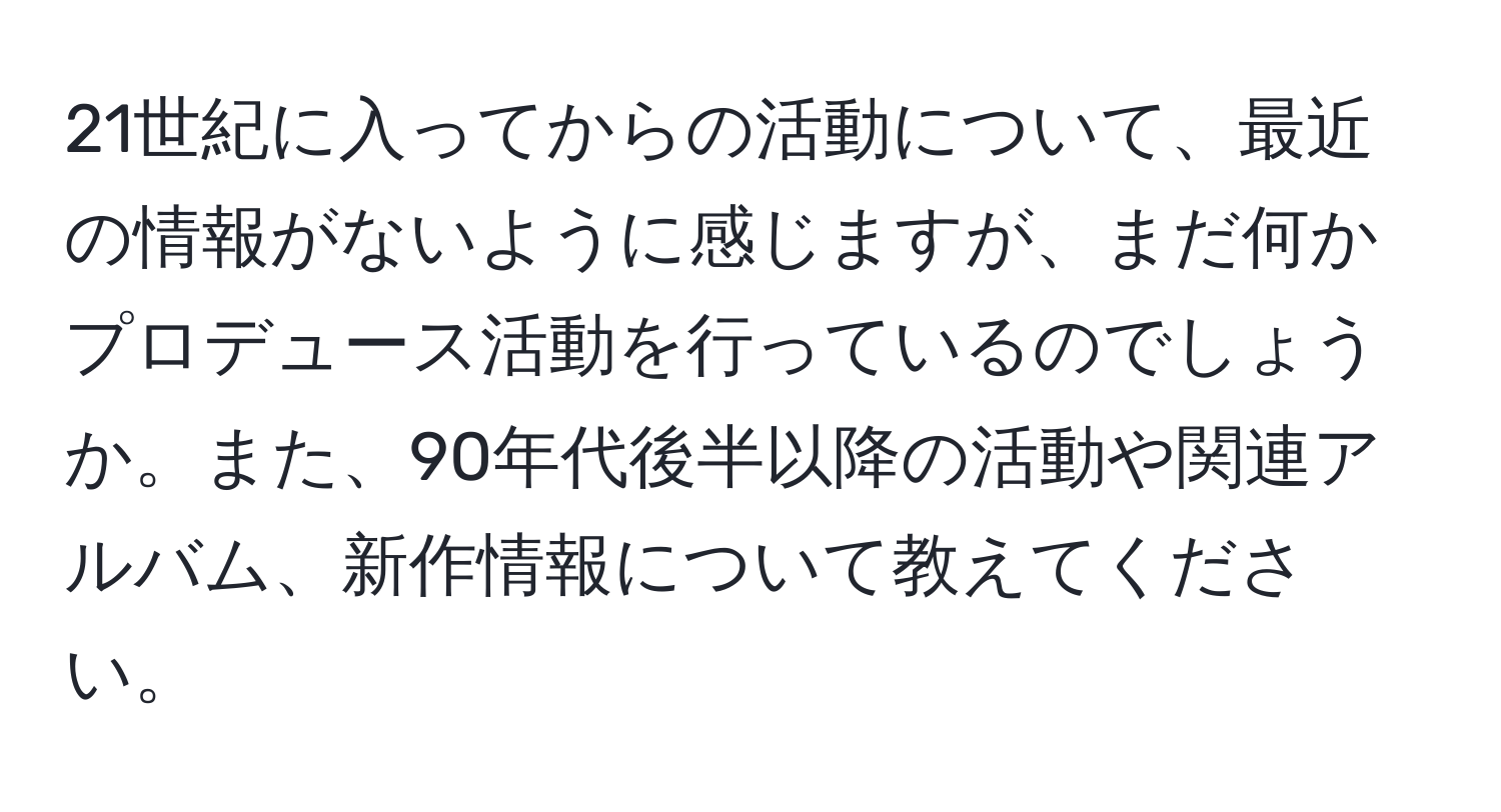 21世紀に入ってからの活動について、最近の情報がないように感じますが、まだ何かプロデュース活動を行っているのでしょうか。また、90年代後半以降の活動や関連アルバム、新作情報について教えてください。