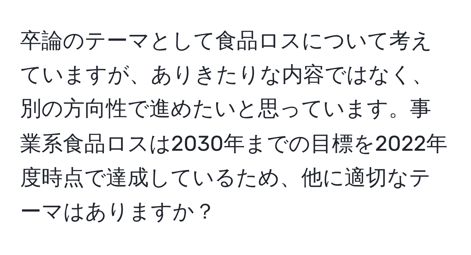 卒論のテーマとして食品ロスについて考えていますが、ありきたりな内容ではなく、別の方向性で進めたいと思っています。事業系食品ロスは2030年までの目標を2022年度時点で達成しているため、他に適切なテーマはありますか？