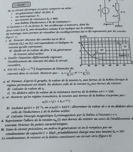 Ex 02
A) Le circuit électrique ci-contre comporte en série : 
un générateur idéal de fém. E. 
un interrupteur X . 
un résistor de résistance R_0=68Omega
une bobine d'inductance L'et de résistance r.
A l'instant t=0 0, on ferme X. Un oscilloscope à mémoire, dont les
deux voies Y_1 et Y_2 sont branchées comme il est indiqué sur le schéma
du montage, nous permet de visualiser les oscillogrammes (a) et (b) re
(figure s)
1. a) Associer chacune des courbes (a) et (b) à
l'entrée (Y_1) ou (Y_2) correspondante et indiquer la
tension qu'elle représente.
b) Quelle est la valeur du fém. E du générateur 
de tension idéal utilisé.
2. Etablir l'équation différentielle régissant 
l'établissement du courant i(t) dans le circuit
considéré. 
3. Soit i(t)=I_0(1-e^(-t/tau)) l'expression de l'intensité du
courant dans le circuit. Montrer que : I_o=frac ER_o+r et tau =frac LR_0+r
4. a) Donner, d'après le graphe, la valeur de la tension U_b aux bornes de la bobine lorsque le
régime permanent est établi. En déduire celle de la tension U_R_0 aux bornes du résistor.
b) Calculer la valœur de l.
c) En déduire alors la valeur de la résistance interne de la bobine est r=12Omega .
5. a) Montrer qu'en régime transitoire, la tension aux bornes de la bobine s'exprime par :
u_b(t)=I_0(r+R_0e^(-t/t))
b) Sachant qu'd t=10^(-2)s ,on a u_b(t)=4,63V; déterminer la valeur de τ et on déduire alor:
celle de l'inductance L de la bobine utilisé.
c) Calculer l'énergie magnétique E_L emmagasinée par la bobine à l'instant t=tau .
6. Représenter l'allure de la tension u_R_0 (t) aux bornes du résistor au cours de l'établissement d
courant. Préciser les points caractéristiques.
B) Dans le circuit précédent, on enlève le générateur et on le remplace par un
condensateur de capacité C=20mu F *, préalablement chargé sous une tension U_0=10V.
Le condensateur, le résistor et la bobine constituent un circuit série (figure 6).