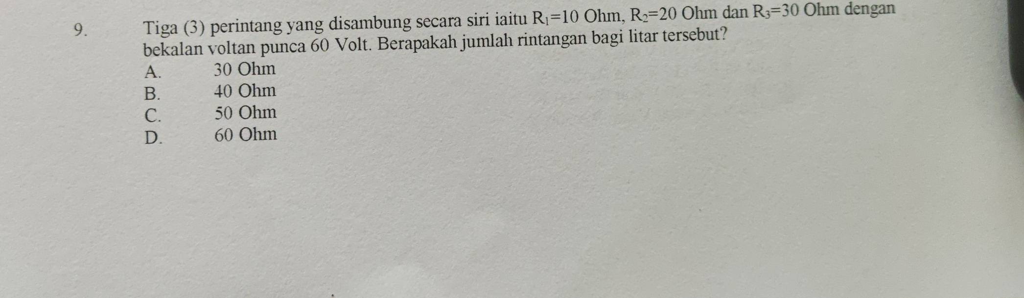 Tiga (3) perintang yang disambung secara siri iaitu R_1=10 Ohm, R_2=20O hm dan R_3=30Ohm dengan
bekalan voltan punca 60 Volt. Berapakah jumlah rintangan bagi litar tersebut?
A. 30 Ohm
B. 40 Ohm
C. 50 Ohm
D. 60 Ohm