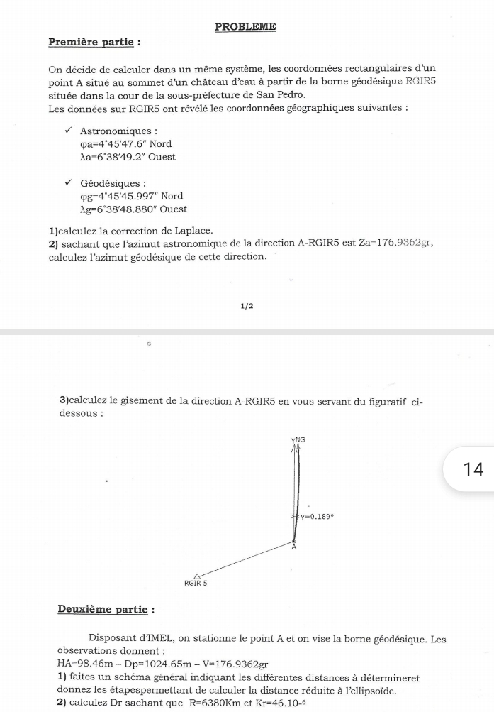 PROBLEME
Première partie :
On décide de calculer dans un même système, les coordonnées rectangulaires d'un
point A situé au sommet d'un château d'eau à partir de la borne géodésique RGIR5
située dans la cour de la sous-préfecture de San Pedro.
Les données sur RGIR5 ont révélé les coordonnées géographiques suivantes :
Astronomiques :
varphi a=4°45'47.6'' Nord
lambda a=6°38'49.2'' Ouest
Géodésiques :
varphi g=4°45'45.997'' Nord
lambda g=6°38'48.880'' Ouest
1)calculez la correction de Laplace.
2) sachant que l’azimut astronomique de la direction A-RGIR5 est Za=176.9362gr,
calculez l'azimut géodésique de cette direction.
1/2
3)calculez le gisement de la direction A-RGIR5 en vous servant du figuratif ci-
dessous :
14
Deuxième partie :
Disposant d'IMEL, on stationne le point A et on vise la borne géodésique. Les
observations donnent :
HA=98.46m-Dp=1024.65m-V=176.9362gr
1) faites un schéma général indiquant les différentes distances à détermineret
donnez les étapespermettant de calculer la distance réduite à l'ellipsoïde.
2) calculez Dr sachant que R=6380Km et Kr=46.10^(-6)