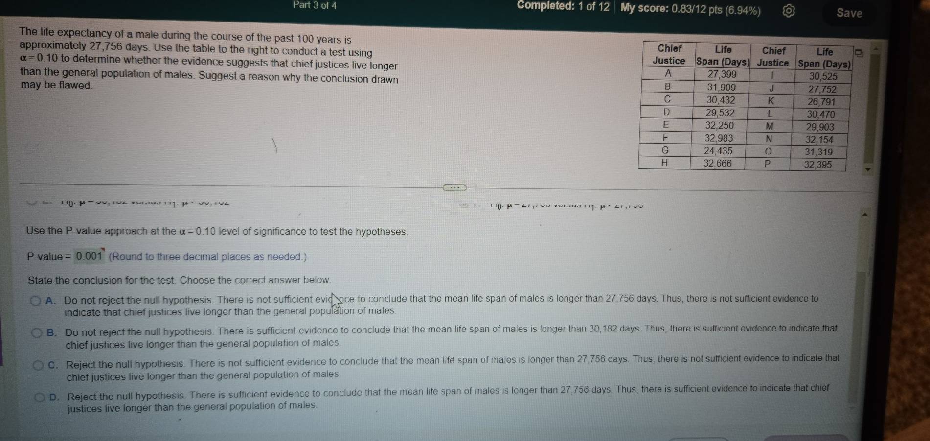 Completed: 1 of 12 My score: 0.83/12 pts (6.94%)
Save
The life expectancy of a male during the course of the past 100 years is
approximately 27,756 days. Use the table to the right to conduct a test using
alpha =0.10 to determine whether the evidence suggests that chief justices live longer 
than the general population of males. Suggest a reason why the conclusion drawn 
may be flawed. 
' '. μ ' 0o, 1oc vorodo' 11. ' ' 0- μ - 6 ' ' Vu *ơ'ouo ' ' 1- μ ố6' '' V
Use the P -value approach at the alpha =0.10 level of significance to test the hypotheses.
P-value =0.001 (Round to three decimal places as needed.)
State the conclusion for the test. Choose the correct answer below.
A. Do not reject the null hypothesis. There is not sufficient evidance to conclude that the mean life span of males is longer than 27,756 days. Thus, there is not sufficient evidence to
indicate that chief justices live longer than the general population of males.
B. Do not reject the null hypothesis. There is sufficient evidence to conclude that the mean life span of males is longer than 30,182 days. Thus, there is sufficient evidence to indicate that
chief justices live longer than the general population of males
C. Reject the null hypothesis. There is not sufficient evidence to conclude that the mean lifé span of males is longer than 27,756 days. Thus, there is not sufficient evidence to indicate that
chief justices live longer than the general population of males
D. Reject the null hypothesis. There is sufficient evidence to conclude that the mean life span of males is longer than 27,756 days. Thus, there is sufficient evidence to indicate that chief
justices live longer than the general population of males.