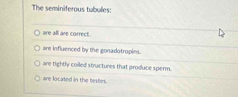 The seminiferous tubules:
are all are correct.
are influenced by the gonadotropins.
are tightly coiled structures that produce sperm.
are located in the testes.