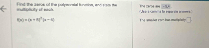 Find the zeros of the polynomial function, and state the The zeros are - 5, 4. 
multiplicity of each. (Use a comma to separate answers.)
f(x)=(x+5)^3(x-4)
The smaller zero has multiplicity □.