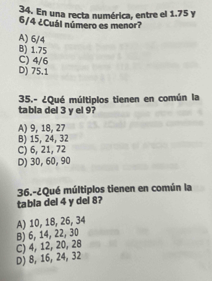 En una recta numérica, entre el 1.75 y
6/4 ¿Cuál número es menor?
A) 6/4
B) 1.75
C) 4/6
D) 75.1
35.- ¿Qué múltiplos tienen en común la
tabla del 3 y el 9?
A) 9, 18, 27
B) 15, 24, 32
C) 6, 21, 72
D) 30, 60, 90
36.-¿Qué múltiplos tienen en común la
tabla del 4 y del 8?
A) 10, 18, 26, 34
B) 6, 14, 22, 30
C) 4, 12, 20, 28
D) 8, 16, 24, 32