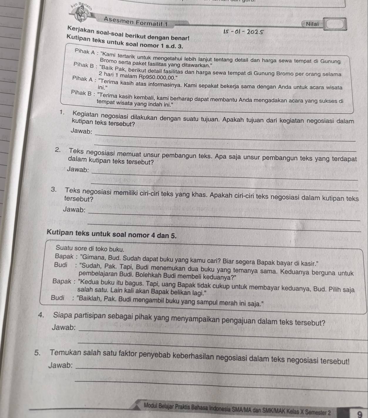 Asesmen Formatif 1
Nilai
15 -01 - 2025
Kerjakan soal-soal berikut dengan benar!
Kutipan teks untuk soal nomor 1 s.d. 3.
Pihak A : ''Kami tertarik untuk mengetahui lebih lanjut tentang detail dan harga sewa tempat di Gununq
Bromo serta paket fasilitas yang ditawarkan.”
Pihak B : "Baik Pak, berikut detail fasilitas dan harga sewa tempat di Gunung Bromo per oranq selama
2 hari 1 malam Rp950.000,00.”
Pihak A : "Terima kasih atas informasinya. Kami sepakat bekerja sama dengan Anda untuk acara wisata
ini.”
Pihak B : "Terima kasih kembali, kami berharap dapat membantu Anda mengadakan acara yang sukses di
tempat wisata yang indah ini."
1. Kegiatan negosiasi dilakukan dengan suatu tujuan. Apakah tujuan dari kegiatan negosiasi dalam
kutipan teks tersebut?
_
Jawab:
_
2. Teks negosiasi memuat unsur pembangun teks. Apa saja unsur pembangun teks yang terdapat
dalam kutipan teks tersebut?
_
Jawab:
_
3. Teks negosiasi memiliki ciri-ciri teks yang khas. Apakah ciri-ciri teks negosiasi dalam kutipan teks
tersebut?
_
Jawab:
_
Kutipan teks untuk soal nomor 4 dan 5.
_
Suatu sore di toko buku.
Bapak : "Gimana, Bud. Sudah dapat buku yang kamu cari? Biar segera Bapak bayar di kasir."
Budi : "Sudah, Pak. Tapi, Budi menemukan dua buku yang temanya sama. Keduanya berguna untuk
pembelajaran Budi. Bolehkah Budi membeli keduanya?”
Bapak : "Kedua buku itu bagus. Tapi, uang Bapak tidak cukup untuk membayar keduanya, Bud. Pilih saja
salah satu. Lain kali akan Bapak belikan lagi."
Budi : "Baiklah, Pak. Budi mengambil buku yang sampul merah ini saja."
_
4. Siapa partisipan sebagai pihak yang menyampaikan pengajuan dalam teks tersebut?
Jawab:
_
_
5. Temukan salah satu faktor penyebab keberhasilan negosiasi dalam teks negosiasi tersebut!
Jawab:
_
Modul Belajar Praktis Bahasa Indonesia SMA/MA dan SMK/MAK Kelas X Semester 2 9