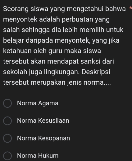 Seorang siswa yang mengetahui bahwa *
menyontek adalah perbuatan yang
salah sehingga dia lebih memilih untuk
belajar daripada menyontek, yang jika
ketahuan oleh guru maka siswa
tersebut akan mendapat sanksi dari
sekolah juga lingkungan. Deskripsi
tersebut merupakan jenis norma....
Norma Agama
Norma Kesusilaan
Norma Kesopanan
Norma Hukum