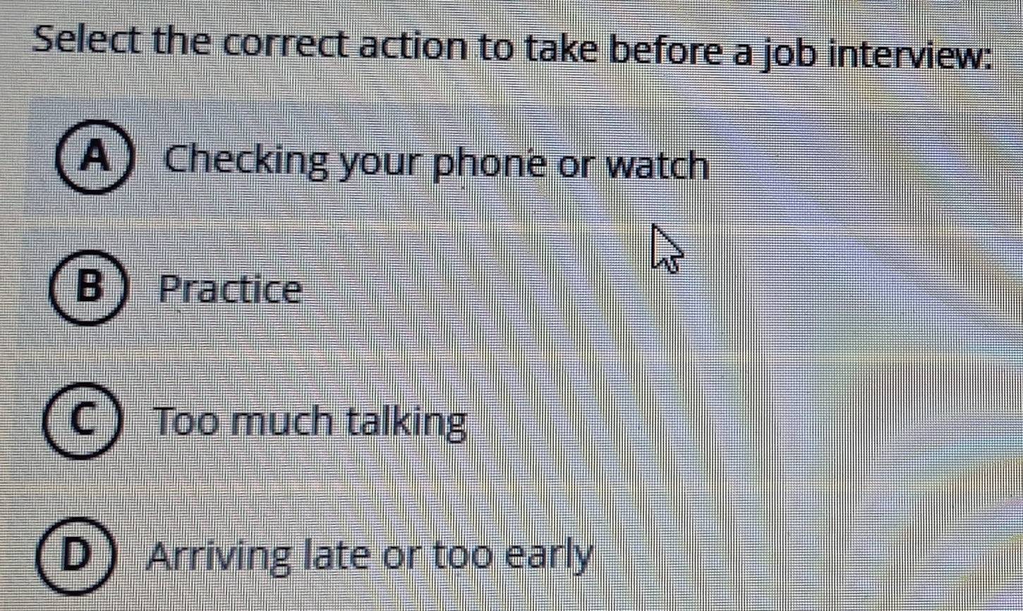 Select the correct action to take before a job interview:
A Checking your phone or watch
B ) Practice
Too much talking
Arriving late or too early