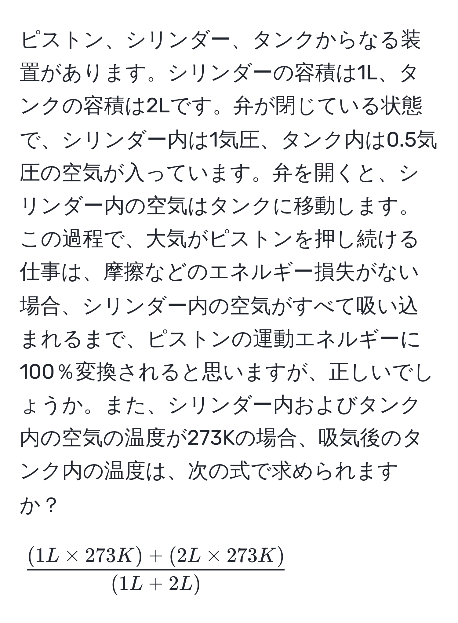 ピストン、シリンダー、タンクからなる装置があります。シリンダーの容積は1L、タンクの容積は2Lです。弁が閉じている状態で、シリンダー内は1気圧、タンク内は0.5気圧の空気が入っています。弁を開くと、シリンダー内の空気はタンクに移動します。この過程で、大気がピストンを押し続ける仕事は、摩擦などのエネルギー損失がない場合、シリンダー内の空気がすべて吸い込まれるまで、ピストンの運動エネルギーに100％変換されると思いますが、正しいでしょうか。また、シリンダー内およびタンク内の空気の温度が273Kの場合、吸気後のタンク内の温度は、次の式で求められますか？

[
 ((1L * 273K) + (2L * 273K))/(1L + 2L) 
]