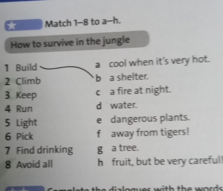 Match 1-8 to a-h. 
How to survive in the jungle 
1 Build a cool when it's very hot. 
2 Climb b a shelter. 
3 Keep c a fire at night. 
4 Run d water. 
5 Light e dangerous plants. 
6 Pick f away from tigers! 
7 Find drinking g a tree. 
8 Avoid all h fruit, but be very careful!