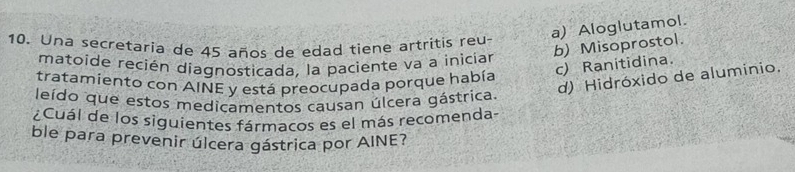 a) Aloglutamol.
10. Una secretaria de 45 años de edad tiene artritis reu
b) Misoprostol.
matoíde recién diagnosticada, la paciente va a inicíar
c) Ranitidina.
d) Hidróxido de aluminio.
tratamiento con AINE y está preocupada porque había
leído que estos medicamentos causan úlcera gástrica
¿Cuál de los siguientes fármacos es el más recomenda-
ble para prevenir úlcera gástrica por AINE?