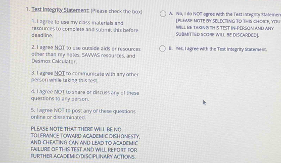 Test Integrity Statement: (Please check the box) A. No, I do NOT agree with the Test integrity Statemen
[PLEASE NOTE BY SELECTING TO THIS CHOICE, YOU
1. I agree to use my class materials and WILL BE TAKING THIS TEST IN-PERSON AND ANY
resources to complete and submit this before SUBMITTED SCORE WILL BE DISCARDED].
deadline.
2. I agree NOT to use outside aids or resources B. Yes, I agree with the Test integrity Statement.
other than my notes, SAVVAS resources, and
Desmos Calculator.
3. l agree NOT to communicate with any other
person while taking this test.
4. I agree NOT to share or discuss any of these
questions to any person.
5. I agree NOT to post any of these questions
online or disseminated.
PLEASE NOTE THAT THERE WILL BE NO
TOLERANCE TOWARD ACADEMIC DISHONESTY,
AND CHEATING CAN AND LEAD TO ACADEMIC
FAILURE OF THIS TEST AND WILL REPORT FOR
FURTHER ACADEMIC/DISCIPLINARY ACTIONS.