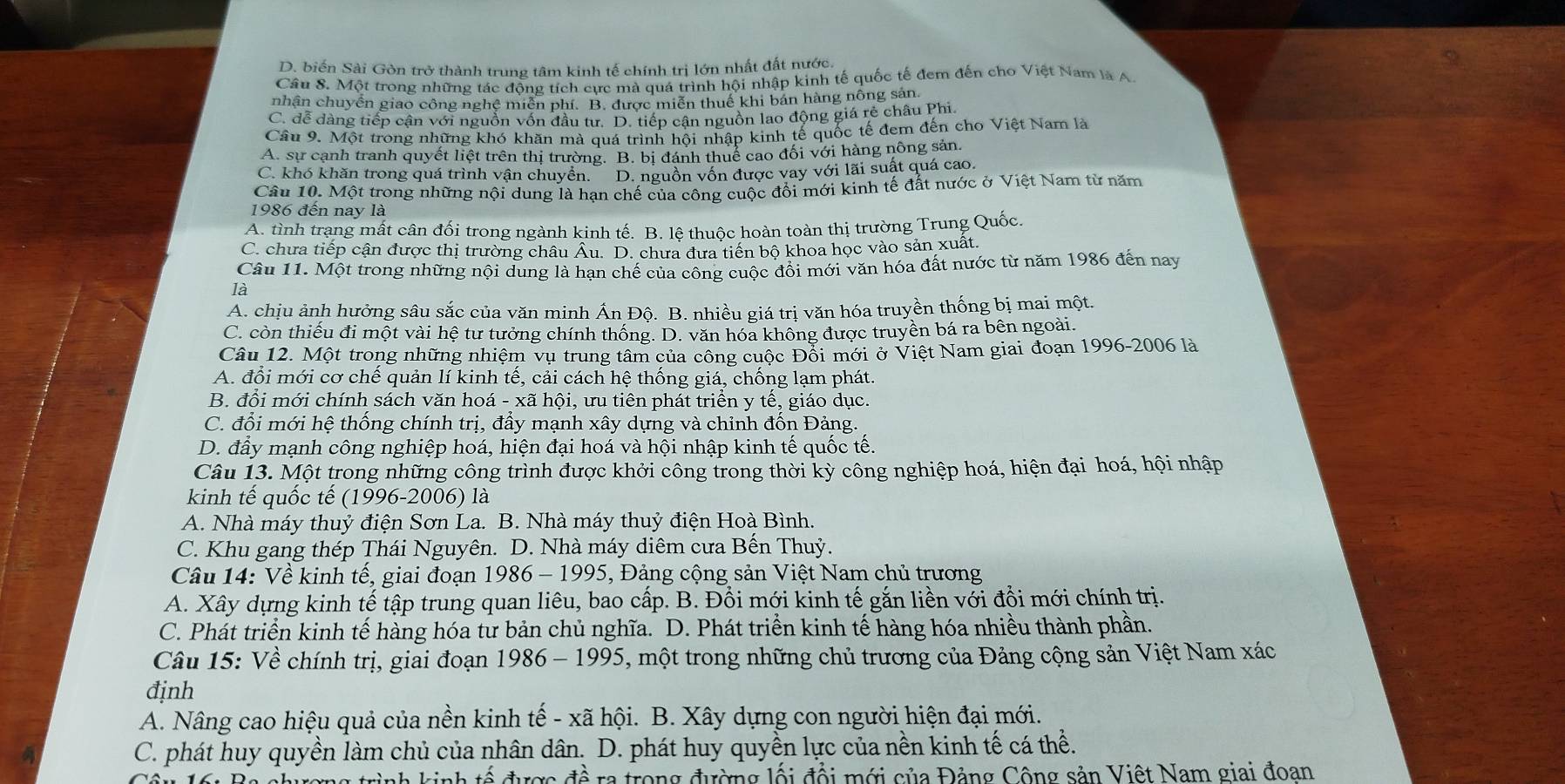 D. biến Sài Gòn trở thành trung tâm kinh tế chính trị lớn nhất đất nước.
Câu 8. Một trong những tác động tích cực mà quá trình hội nhập kinh tế quốc tế đem đến cho Việt Nam là A
nhận chuyển giao công nghệ miễn phí. B. được miễn thuể khi bán hàng nông sản.
C. dễ dàng tiếp cận với nguồn vốn đầu tư. D. tiếp cận nguồn lao động giá rẻ châu Phi.
Câu 9. Một trong những khó khăn mà quá trình hội nhập kinh tế quốc tế đem đến cho Việt Nam là
A. sự cạnh tranh quyết liệt trên thị trường. B. bị đánh thuể cao đối với hàng nông sản.
C. khó khăn trong quá trình vận chuyển. D. nguồn vốn được vay với lãi suất quá cao.
Câu 10. Một trong những nội dung là hạn chế của công cuộc đổi mới kinh tế đất nước ở Việt Nam từ năm
1986 đến nay là
A. tình trạng mất cân đối trong ngành kinh tế. B. lê thuộc hoàn toàn thị trường Trung Quốc.
C. chưa tiếp cận được thị trường châu Âu. D. chưa dưa tiến bộ khoa học vào sản xuất.
Câu 11. Một trong những nội dung là hạn chế của công cuộc đổi mới văn hóa đất nước từ năm 1986 đến nay
là
A. chịu ảnh hưởng sâu sắc của văn minh Ấn Độ. B. nhiều giá trị văn hóa truyền thống bị mai một.
C. còn thiếu đi một vài hệ tư tưởng chính thống. D. văn hóa không được truyền bá ra bên ngoài.
Câu 12. Một trong những nhiệm vụ trung tâm của công cuộc Đổi mới ở Việt Nam giai đoạn 1996-2006 là
A. đổi mới cơ chế quản lí kinh tế, cải cách hệ thống giá, chống lạm phát.
B. đổi mới chính sách văn hoá - xã hội, ưu tiên phát triển y tế, giáo dục.
C. đổi mới hệ thống chính trị, đẩy mạnh xây dựng và chỉnh đốn Đảng.
D. đẩy mạnh công nghiệp hoá, hiện đại hoá và hội nhập kinh tế quốc tế.
Câu 13. Một trong những công trình được khởi công trong thời kỳ công nghiệp hoá, hiện đại hoá, hội nhập
kinh tế quốc tế (1996-2006) là
A. Nhà máy thuỷ điện Sơn La. B. Nhà máy thuỷ điện Hoà Bình.
C. Khu gang thép Thái Nguyên. D. Nhà máy diêm cưa Bến Thuỷ.
Câu 14: Về kinh tế, giai đoạn 1986-1995 , Đảng cộng sản Việt Nam chủ trương
A. Xây dựng kinh tế tập trung quan liêu, bao cấp. B. Đồi mới kinh tế gắn liền với đổi mới chính trị.
C. Phát triển kinh tế hàng hóa tư bản chủ nghĩa. D. Phát triển kinh tế hàng hóa nhiều thành phần.
Câu 15: Về chính trị, giai đoạn 1986-1995 5, một trong những chủ trương của Đảng cộng sản Việt Nam xác
định
A. Nâng cao hiệu quả của nền kinh tế - xã hội. B. Xây dựng con người hiện đại mới.
C. phát huy quyền làm chủ của nhân dân. D. phát huy quyền lực của nền kinh tế cá thể.
trình kinh tế được đề ra trong đường lối đổi mới của Đảng Công sản Việt Nam giai đoan